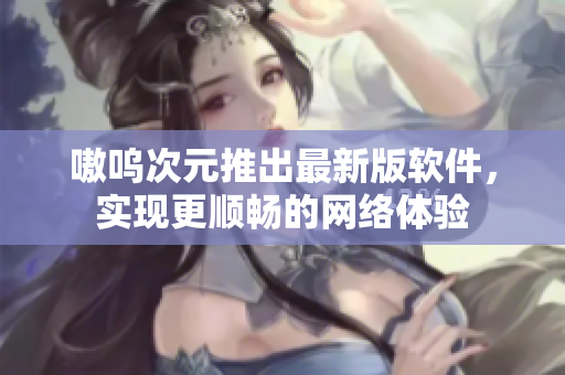 嗷呜次元推出最新版软件，实现更顺畅的网络体验