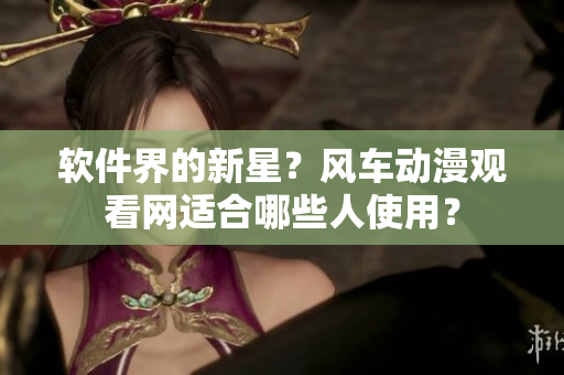软件界的新星？风车动漫观看网适合哪些人使用？