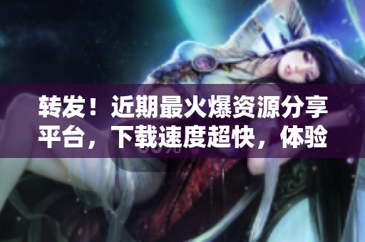 转发！近期最火爆资源分享平台，下载速度超快，体验爆棚！