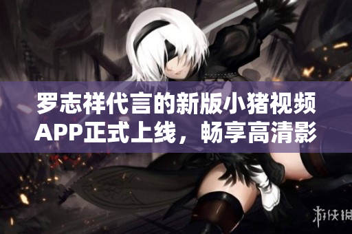 罗志祥代言的新版小猪视频APP正式上线，畅享高清影视资源