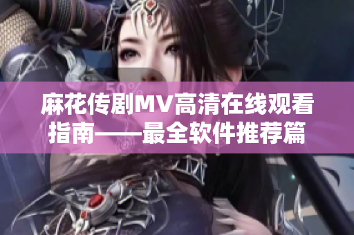 麻花传剧MV高清在线观看指南——最全软件推荐篇