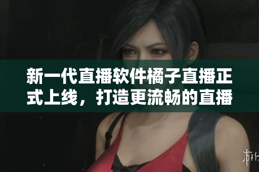 新一代直播软件橘子直播正式上线，打造更流畅的直播体验