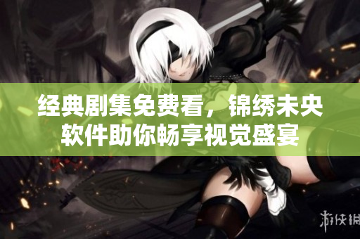 经典剧集免费看，锦绣未央软件助你畅享视觉盛宴