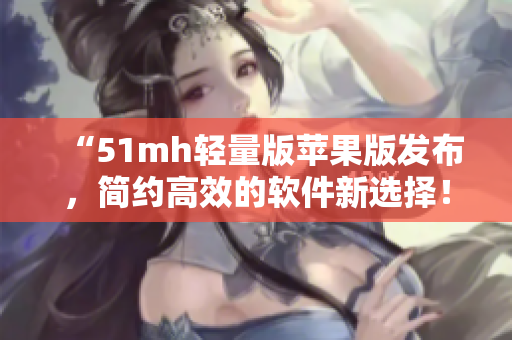 “51mh轻量版苹果版发布，简约高效的软件新选择！”