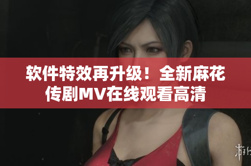 软件特效再升级！全新麻花传剧MV在线观看高清