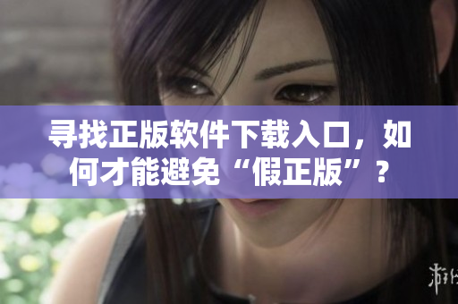 寻找正版软件下载入口，如何才能避免“假正版”？