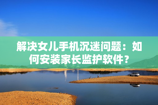 解决女儿手机沉迷问题：如何安装家长监护软件？