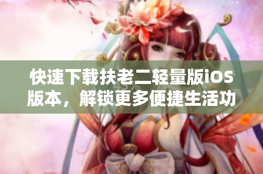 快速下载扶老二轻量版iOS版本，解锁更多便捷生活功能