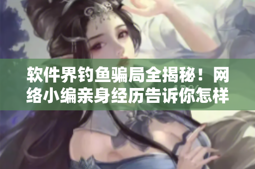 软件界钓鱼骗局全揭秘！网络小编亲身经历告诉你怎样识别和避免