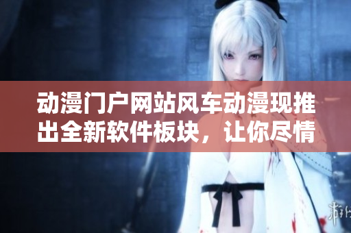 动漫门户网站风车动漫现推出全新软件板块，让你尽情体验ACG文化