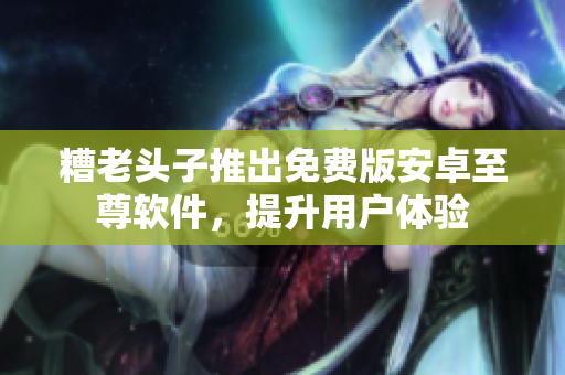 糟老头子推出免费版安卓至尊软件，提升用户体验