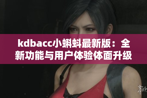 kdbacc小蝌蚪最新版：全新功能与用户体验体面升级