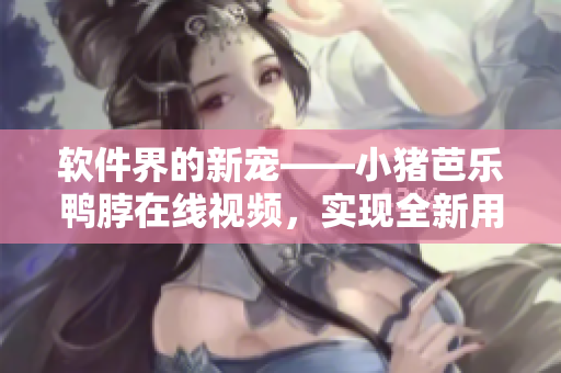 软件界的新宠——小猪芭乐鸭脖在线视频，实现全新用户体验！
