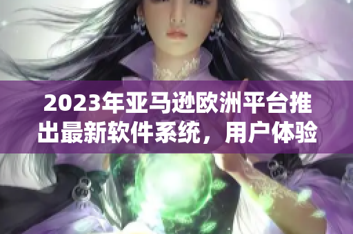 2023年亚马逊欧洲平台推出最新软件系统，用户体验升级