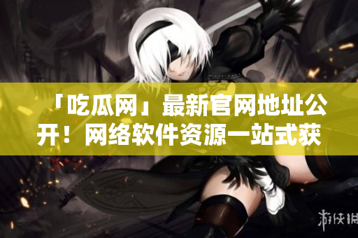 「吃瓜网」最新官网地址公开！网络软件资源一站式获取