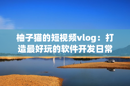 柚子猫的短视频vlog：打造最好玩的软件开发日常