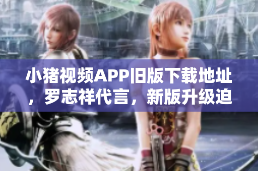 小猪视频APP旧版下载地址，罗志祥代言，新版升级迫在眉睫
