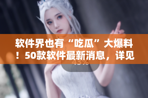 软件界也有“吃瓜”大爆料！50款软件最新消息，详见报道