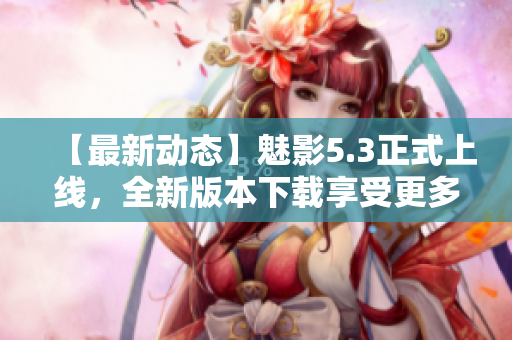 【最新动态】魅影5.3正式上线，全新版本下载享受更多软件惊喜