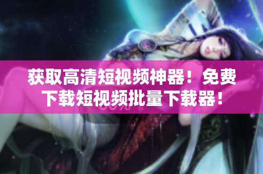 获取高清短视频神器！免费下载短视频批量下载器！