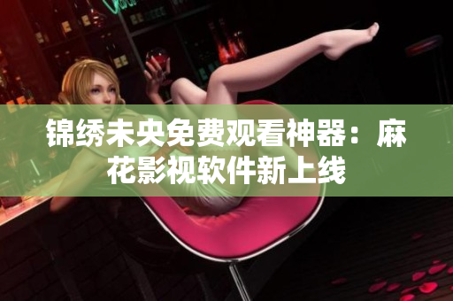 锦绣未央免费观看神器：麻花影视软件新上线