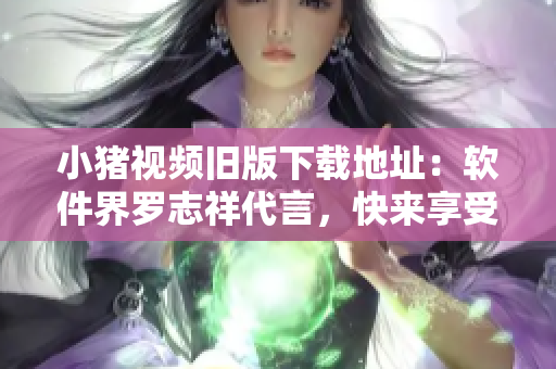 小猪视频旧版下载地址：软件界罗志祥代言，快来享受海量视频！