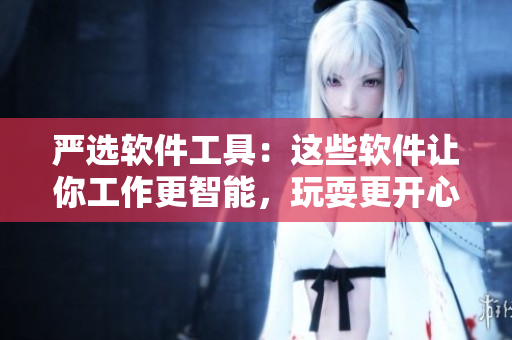 严选软件工具：这些软件让你工作更智能，玩耍更开心！