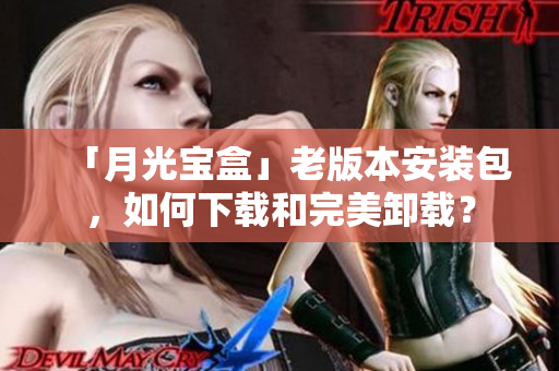 「月光宝盒」老版本安装包，如何下载和完美卸载？