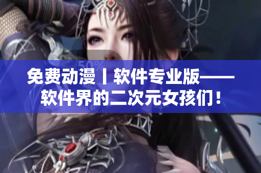 免费动漫丨软件专业版——软件界的二次元女孩们！