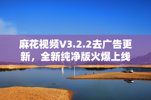 麻花视频V3.2.2去广告更新，全新纯净版火爆上线