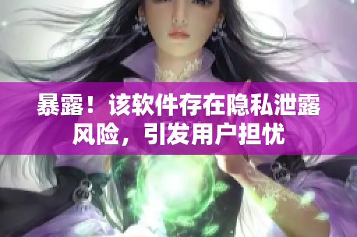 暴露！该软件存在隐私泄露风险，引发用户担忧