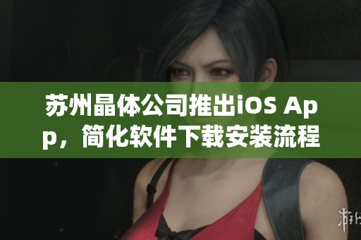 苏州晶体公司推出iOS App，简化软件下载安装流程