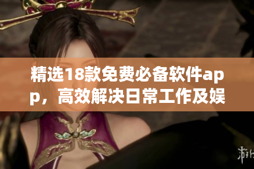 精选18款免费必备软件app，高效解决日常工作及娱乐需求