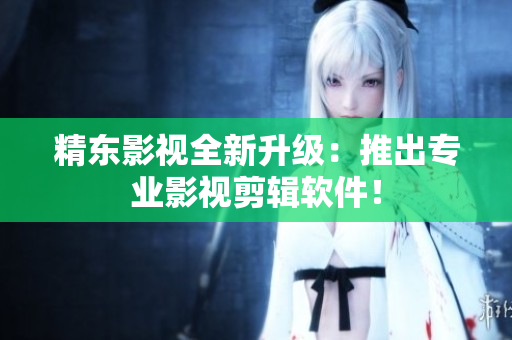 精东影视全新升级：推出专业影视剪辑软件！