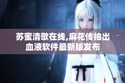 苏蜜清歌在线,麻花传抽出血液软件最新版发布