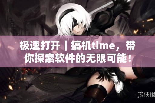 极速打开｜搞机time，带你探索软件的无限可能！