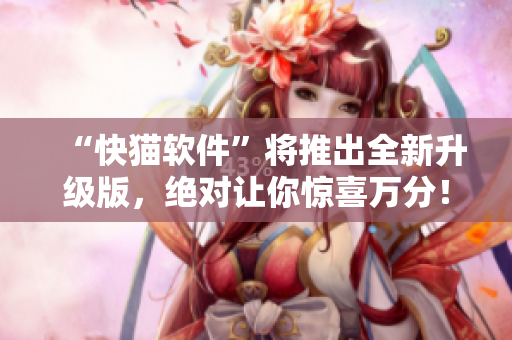 “快猫软件”将推出全新升级版，绝对让你惊喜万分！