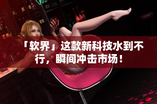 「软界」这款新科技水到不行，瞬间冲击市场！