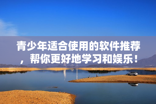 青少年适合使用的软件推荐，帮你更好地学习和娱乐！