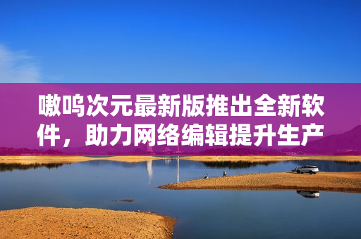 嗷呜次元最新版推出全新软件，助力网络编辑提升生产力