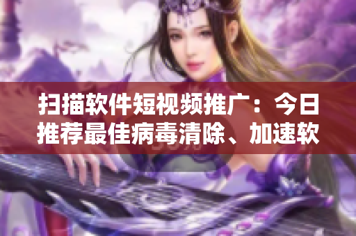 扫描软件短视频推广：今日推荐最佳病毒清除、加速软件！