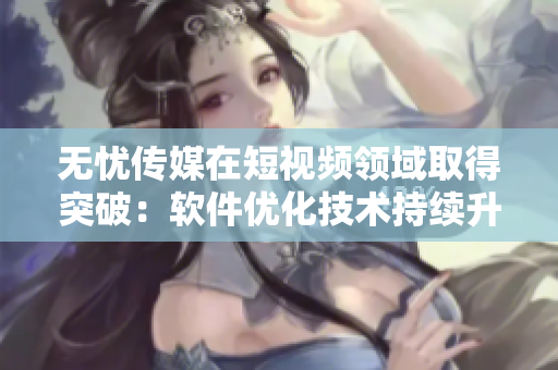 无忧传媒在短视频领域取得突破：软件优化技术持续升级！