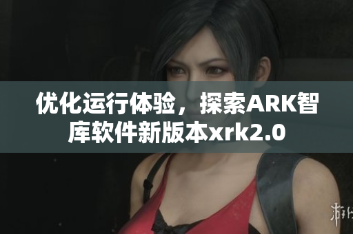 优化运行体验，探索ARK智库软件新版本xrk2.0