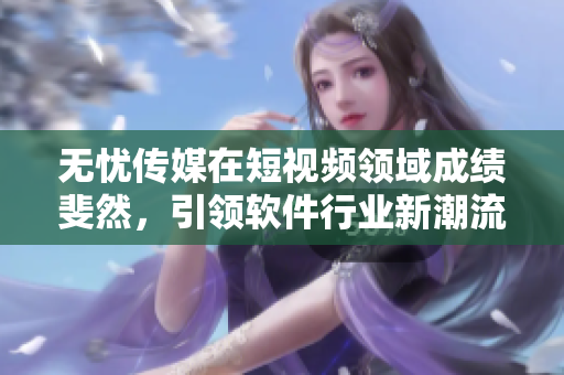 无忧传媒在短视频领域成绩斐然，引领软件行业新潮流