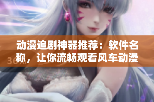 动漫追剧神器推荐：软件名称，让你流畅观看风车动漫