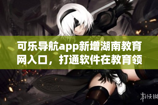 可乐导航app新增湖南教育网入口，打通软件在教育领域的应用