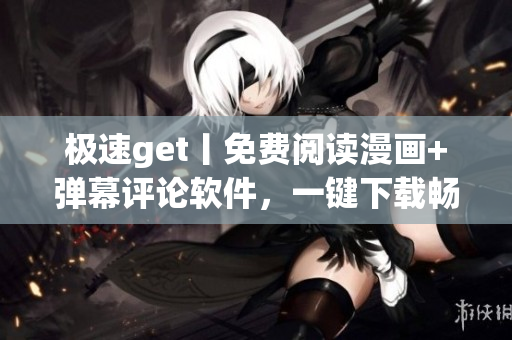 极速get丨免费阅读漫画+弹幕评论软件，一键下载畅享海量资源！