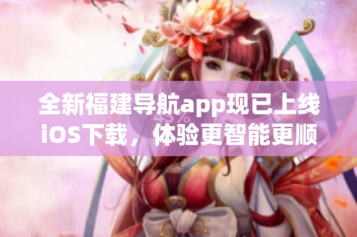 全新福建导航app现已上线iOS下载，体验更智能更顺畅！