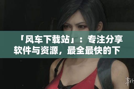 「风车下载站」：专注分享软件与资源，最全最快的下载平台