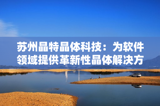 苏州晶特晶体科技：为软件领域提供革新性晶体解决方案